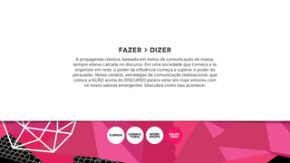 FAZER > DIZER
A propaganda clássica, baseada em meios de comunicação de massa,
sempre esteve calcada no discurso. Em uma sociedade que começa a se
organizar em rede, o poder da inﬂuência começa a superar o poder da
persuasão. Nesse cenário, estratégias de comunicação realizacional, que
coloca a AÇÃO acima do DISCURSO parece estar em mais sintonia com
os novos valores emergentes. Descubra como isso acontece.
CURSOS CONSUL
ToRIA
WORK
SHOPS
PALES
TRAS
 