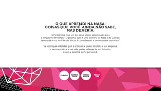 O que aprendi na Nasa:
coisas que você ainda não sabe,
mas deveria.
A Perestroika teve um dos seus sócios selecionado para
a Singularity University. O projeto, que é uma parceria da Nasa e do Google,
dentro da Nasa, no Vale do Silício, é considerado a “universidade do futuro”.
Se você quer entender qual é o futuro e como ele afeta a sua empresa,
o seu mercado e a sua vida, pelas palavras de um futurista,
essa é a palestra certa para você.
CURSOS CONSUL
ToRIA
WORK
SHOPS
PALES
TRAS
 