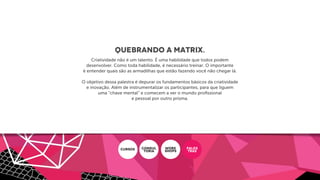 Quebrando a Matrix.
Criatividade não é um talento. É uma habilidade que todos podem
desenvolver. Como toda habilidade, é necessário treinar. O importante
é entender quais são as armadilhas que estão fazendo você não chegar lá.
O objetivo dessa palestra é depurar os fundamentos básicos da criatividade
e inovação. Além de instrumentalizar os participantes, para que liguem
uma “chave mental” e comecem a ver o mundo proﬁssional
e pessoal por outro prisma.
CURSOS CONSUL
ToRIA
WORK
SHOPS
PALES
TRAS
 