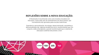Reflexões sobre a Nova Educação.
A Perestroika é reconhecida como uma iniciativa inovadora em
educação. E essa visão veio do entendimento de vários pontos, que
normalmente são ignorados pelas escolas tradicionais.
Experiência, personalização, tecnologia, desescolarização, storytelling e
descentralização são algumas tendências micro-revolucionárias que, em
conjunto, estão antecipando a grande transformação que o sistema de
educação ocidental está prestes a viver.
CURSOS CONSUL
ToRIA
WORK
SHOPS
PALES
TRAS
 