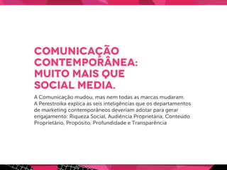Comunicação
contemporânea:
muito mais que
social media.
A Comunicação mudou, mas nem todas as marcas mudaram.
A Perestroika explica as seis inteligências que os departamentos
de marketing contemporâneos deveriam adotar para gerar
engajamento: Riqueza Social, Audiência Proprietária, Conteúdo
Proprietário, Propósito, Profundidade e Transparência
 