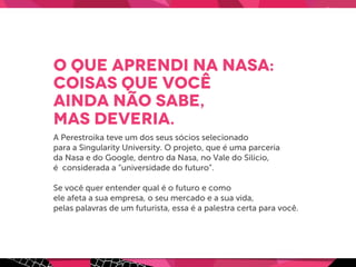 O que aprendi na Nasa:
coisas que você
ainda não sabe,
mas deveria.
A Perestroika teve um dos seus sócios selecionado
para a Singularity University. O projeto, que é uma parceria
da Nasa e do Google, dentro da Nasa, no Vale do Silício,
é considerada a “universidade do futuro”.
Se você quer entender qual é o futuro e como
ele afeta a sua empresa, o seu mercado e a sua vida,
pelas palavras de um futurista, essa é a palestra certa para você.
 