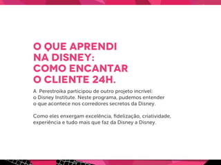 O que aprendi
na Disney:
como encantar
o cliente 24h.
A Perestroika participou de outro projeto incrível:
o Disney Institute. Neste programa, pudemos entender
o que acontece nos corredores secretos da Disney.
Como eles enxergam excelência, ﬁdelização, criatividade,
experiência e tudo mais que faz da Disney a Disney.
 