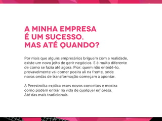 A minha empresa
é um sucesso.
Mas até quando?
Por mais que alguns empresários briguem com a realidade,
existe um novo jeito de gerir negócios. E é muito diferente
de como se fazia até agora. Pior: quem não entedê-lo,
provavelmente vai comer poeira ali na frente, onde
novas ondas de transformação começam a apontar.
A Perestroika explica esses novos conceitos e mostra
como podem entrar na vida de qualquer empresa.
Até das mais tradicionais.
 