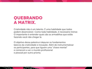 Quebrando
a Matrix.
Criatividade não é um talento. É uma habilidade que todos
podem desenvolver. Como toda habilidade, é necessário treinar.
O importante é entender quais são as armadilhas que estão
fazendo você não chegar lá.
O objetivo dessa palestra é depurar os fundamentos
básicos da criatividade e inovação. Além de instrumentalizar
os participantes, para que liguem uma “chave mental”
e comecem a ver o mundo proﬁssional
e pessoal por outro prisma.
 