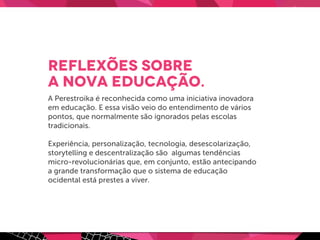 Reflexões sobre
a Nova Educação.
A Perestroika é reconhecida como uma iniciativa inovadora
em educação. E essa visão veio do entendimento de vários
pontos, que normalmente são ignorados pelas escolas
tradicionais.
Experiência, personalização, tecnologia, desescolarização,
storytelling e descentralização são algumas tendências
micro-revolucionárias que, em conjunto, estão antecipando
a grande transformação que o sistema de educação
ocidental está prestes a viver.
 