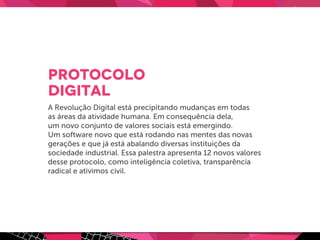 Protocolo
digital
A Revolução Digital está precipitando mudanças em todas
as áreas da atividade humana. Em consequência dela,
um novo conjunto de valores sociais está emergindo.
Um software novo que está rodando nas mentes das novas
gerações e que já está abalando diversas instituições da
sociedade industrial. Essa palestra apresenta 12 novos valores
desse protocolo, como inteligência coletiva, transparência
radical e ativimos civil.
 