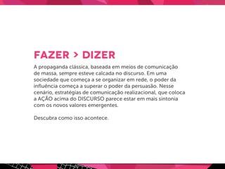 FAZER > DIZER
A propaganda clássica, baseada em meios de comunicação
de massa, sempre esteve calcada no discurso. Em uma
sociedade que começa a se organizar em rede, o poder da
inﬂuência começa a superar o poder da persuasão. Nesse
cenário, estratégias de comunicação realizacional, que coloca
a AÇÃO acima do DISCURSO parece estar em mais sintonia
com os novos valores emergentes.
Descubra como isso acontece.
 