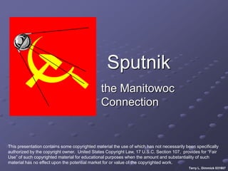 Sputnik
                                               the Manitowoc
                                               Connection


This presentation contains some copyrighted material the use of which has not necessarily been specifically
authorized by the copyright owner. United States Copyright Law, 17 U.S.C. Section 107, provides for “Fair
Use” of such copyrighted material for educational purposes when the amount and substantiality of such
material has no effect upon the potential market for or value of the copyrighted work.
                                                                                           Terry L. Dimmick 031807
 