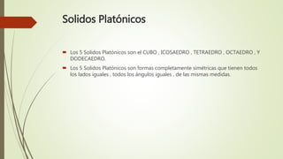 Solidos Platónicos
 Los 5 Solidos Platónicos son el CUBO , ICOSAEDRO , TETRAEDRO , OCTAEDRO , Y
DODECAEDRO.
 Los 5 Solidos Platónicos son formas completamente simétricas que tienen todos
los lados iguales , todos los ángulos iguales , de las mismas medidas.
 