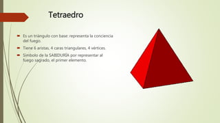 Tetraedro
 Es un triángulo con base: representa la conciencia
del fuego.
 Tiene 6 aristas, 4 caras triangulares, 4 vértices.
 Símbolo de la SABIDURÍA por representar al
fuego sagrado, el primer elemento.
 