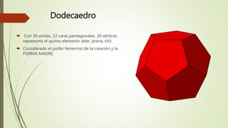 Dodecaedro
 Con 30 aristas, 12 caras pentagonales, 20 vértices,
representa el quinto elemento (eter, prana, chi).
 Considerado el poder femenino de la creación y la
FORMA MADRE.
 