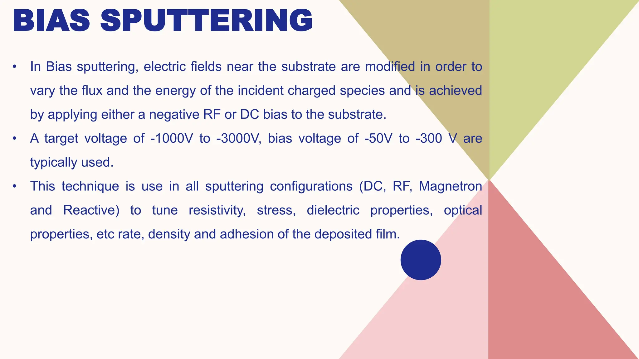 BIAS SPUTTERING
• In Bias sputtering, electric fields near the substrate are modified in order to
vary the flux and the energy of the incident charged species and is achieved
by applying either a negative RF or DC bias to the substrate.
• A target voltage of -1000V to -3000V, bias voltage of -50V to -300 V are
typically used.
• This technique is use in all sputtering configurations (DC, RF, Magnetron
and Reactive) to tune resistivity, stress, dielectric properties, optical
properties, etc rate, density and adhesion of the deposited film.
 