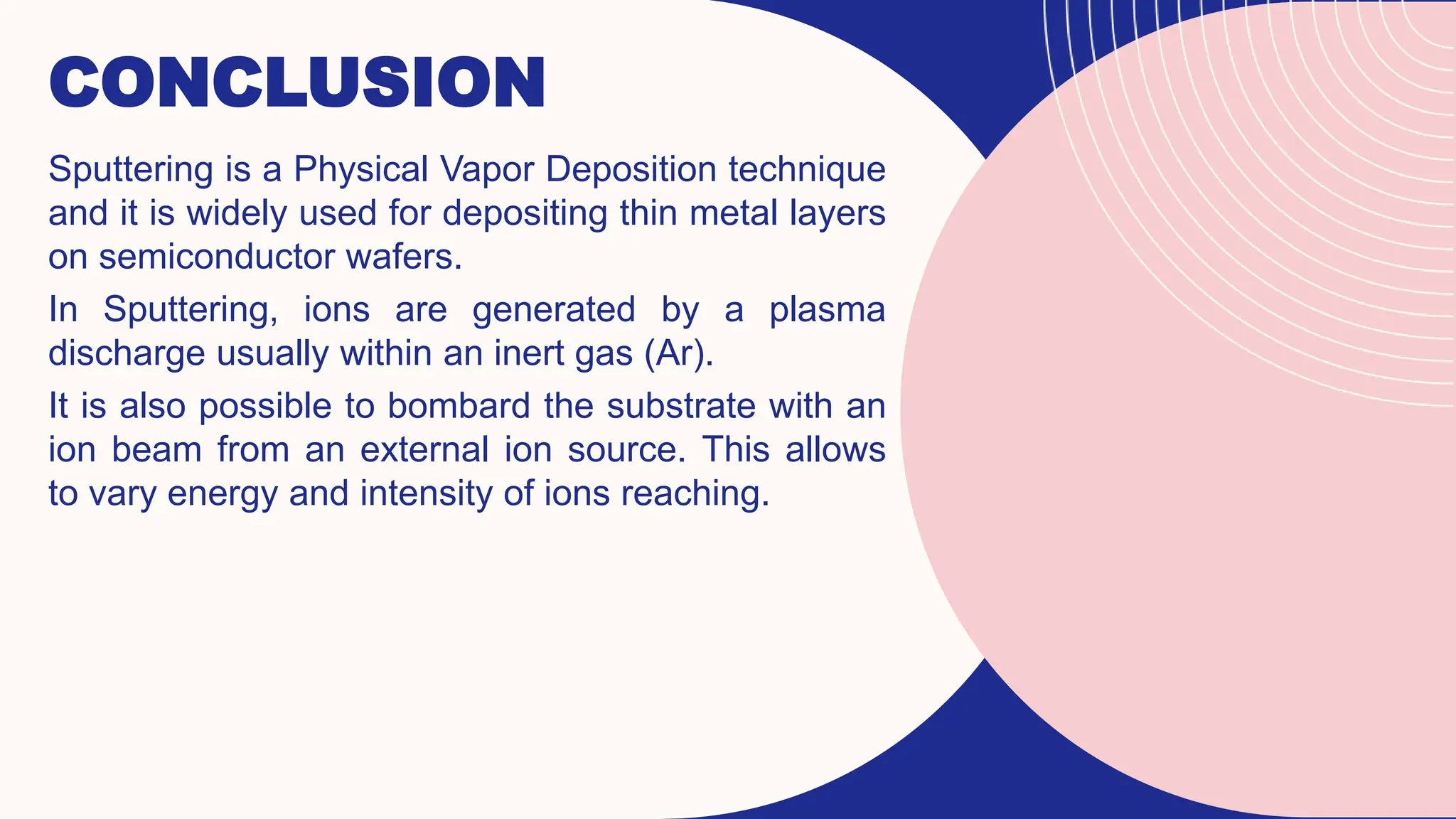 CONCLUSION
Sputtering is a Physical Vapor Deposition technique
and it is widely used for depositing thin metal layers
on semiconductor wafers.
In Sputtering, ions are generated by a plasma
discharge usually within an inert gas (Ar).
It is also possible to bombard the substrate with an
ion beam from an external ion source. This allows
to vary energy and intensity of ions reaching.
 