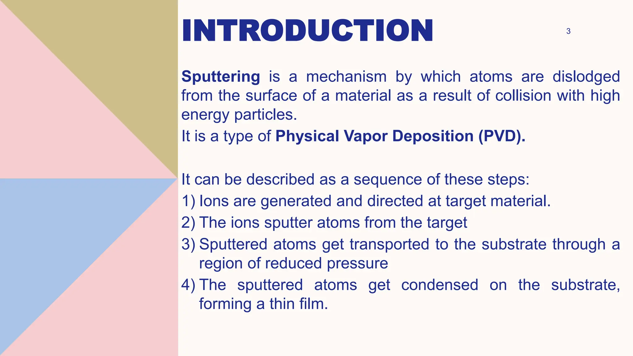 INTRODUCTION 3
Sputtering is a mechanism by which atoms are dislodged
from the surface of a material as a result of collision with high
energy particles.
It is a type of Physical Vapor Deposition (PVD).
It can be described as a sequence of these steps:
1) Ions are generated and directed at target material.
2) The ions sputter atoms from the target
3) Sputtered atoms get transported to the substrate through a
region of reduced pressure
4) The sputtered atoms get condensed on the substrate,
forming a thin film.
 