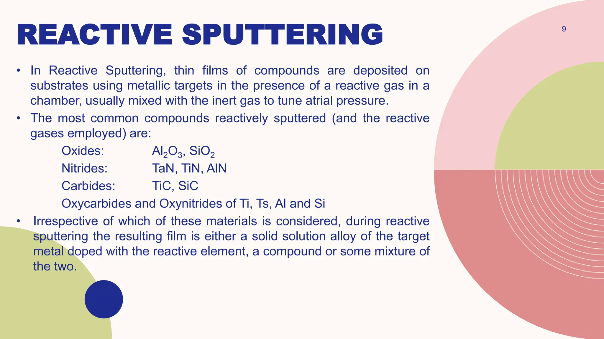REACTIVE SPUTTERING 9
• In Reactive Sputtering, thin films of compounds are deposited on
substrates using metallic targets in the presence of a reactive gas in a
chamber, usually mixed with the inert gas to tune atrial pressure.
• The most common compounds reactively sputtered (and the reactive
gases employed) are:
Oxides: Al2O3, SiO2
Nitrides: TaN, TiN, AlN
Carbides: TiC, SiC
Oxycarbides and Oxynitrides of Ti, Ts, Al and Si
• Irrespective of which of these materials is considered, during reactive
sputtering the resulting film is either a solid solution alloy of the target
metal doped with the reactive element, a compound or some mixture of
the two.
 