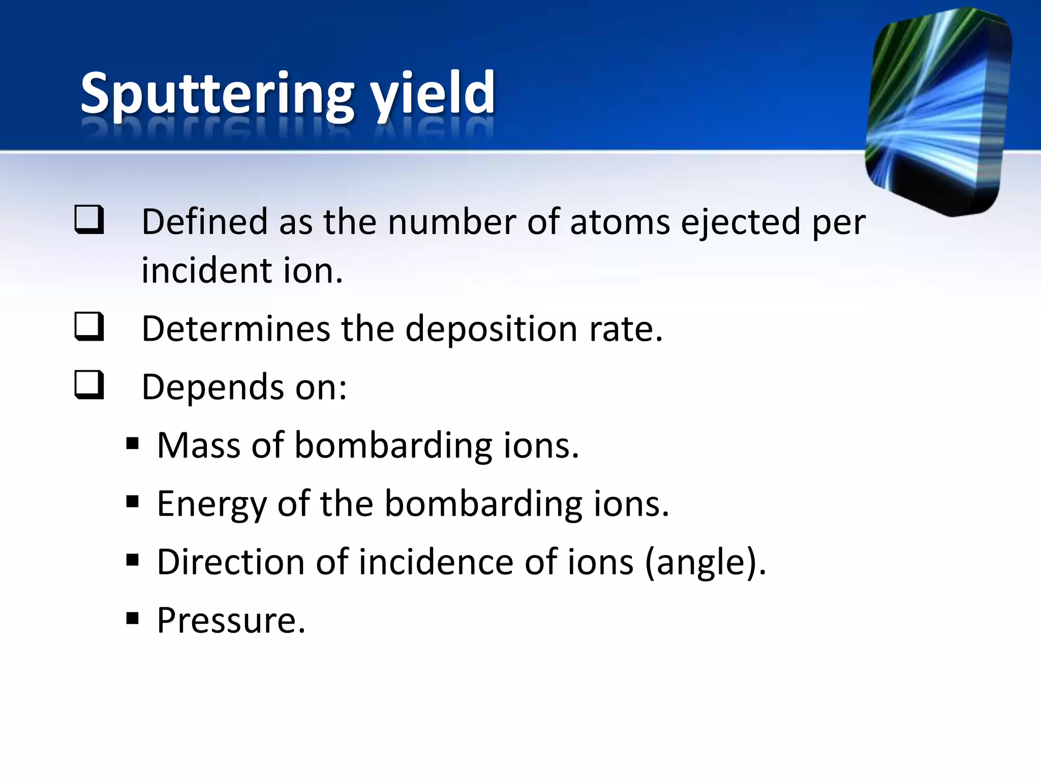 Sputtering yield
 Defined as the number of atoms ejected per
incident ion.
 Determines the deposition rate.
 Depends on:
 Mass of bombarding ions.
 Energy of the bombarding ions.
 Direction of incidence of ions (angle).
 Pressure.

 