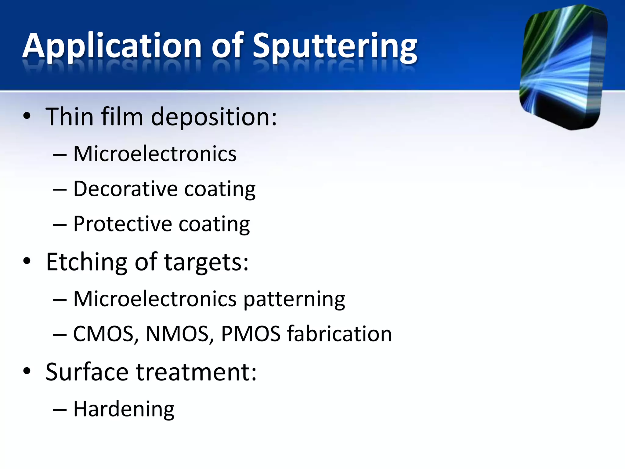 Application of Sputtering
• Thin film deposition:
– Microelectronics
– Decorative coating
– Protective coating

• Etching of targets:
– Microelectronics patterning
– CMOS, NMOS, PMOS fabrication

• Surface treatment:
– Hardening

 
