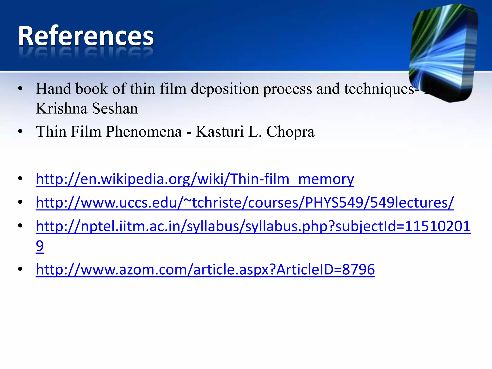 References
• Hand book of thin film deposition process and techniques- By
Krishna Seshan
• Thin Film Phenomena - Kasturi L. Chopra
• http://en.wikipedia.org/wiki/Thin-film_memory
• http://www.uccs.edu/~tchriste/courses/PHYS549/549lectures/
• http://nptel.iitm.ac.in/syllabus/syllabus.php?subjectId=11510201
9
• http://www.azom.com/article.aspx?ArticleID=8796

 