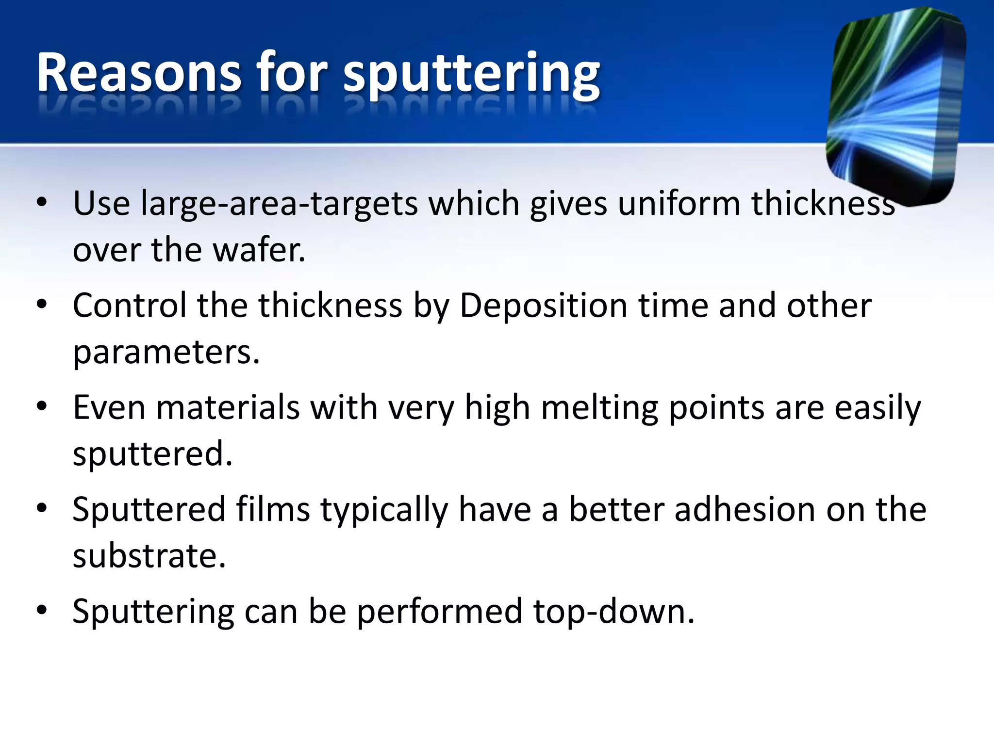 Reasons for sputtering
• Use large-area-targets which gives uniform thickness
over the wafer.
• Control the thickness by Deposition time and other
parameters.
• Even materials with very high melting points are easily
sputtered.
• Sputtered films typically have a better adhesion on the
substrate.
• Sputtering can be performed top-down.

 