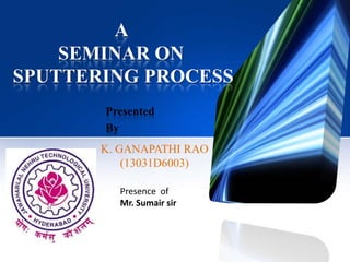 A
SEMINAR ON
SPUTTERING PROCESS
Presented
By

K. GANAPATHI RAO
(13031D6003)
Presence of
Mr. Sumair sir

 