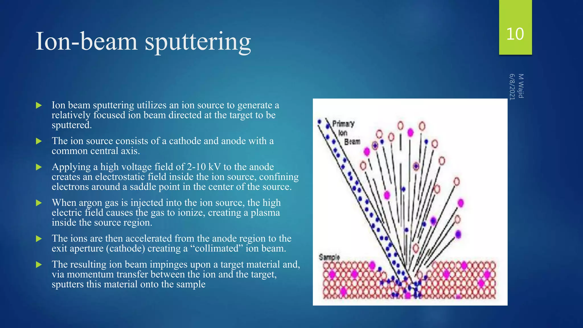 Ion-beam sputtering
 Ion beam sputtering utilizes an ion source to generate a
relatively focused ion beam directed at the target to be
sputtered.
 The ion source consists of a cathode and anode with a
common central axis.
 Applying a high voltage field of 2-10 kV to the anode
creates an electrostatic field inside the ion source, confining
electrons around a saddle point in the center of the source.
 When argon gas is injected into the ion source, the high
electric field causes the gas to ionize, creating a plasma
inside the source region.
 The ions are then accelerated from the anode region to the
exit aperture (cathode) creating a “collimated” ion beam.
 The resulting ion beam impinges upon a target material and,
via momentum transfer between the ion and the target,
sputters this material onto the sample
10
 