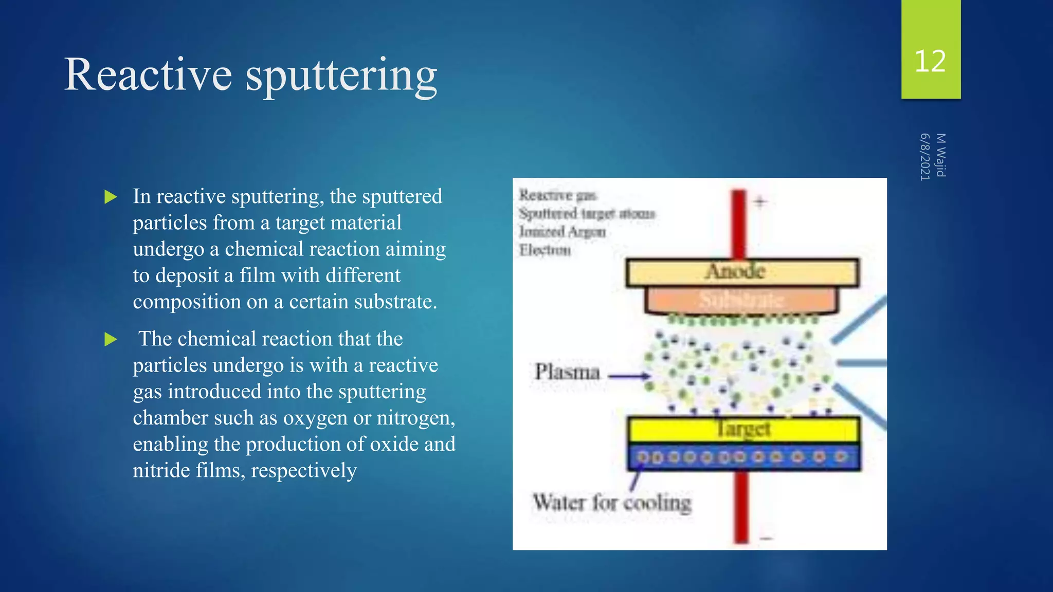 Reactive sputtering
 In reactive sputtering, the sputtered
particles from a target material
undergo a chemical reaction aiming
to deposit a film with different
composition on a certain substrate.
 The chemical reaction that the
particles undergo is with a reactive
gas introduced into the sputtering
chamber such as oxygen or nitrogen,
enabling the production of oxide and
nitride films, respectively
12
 