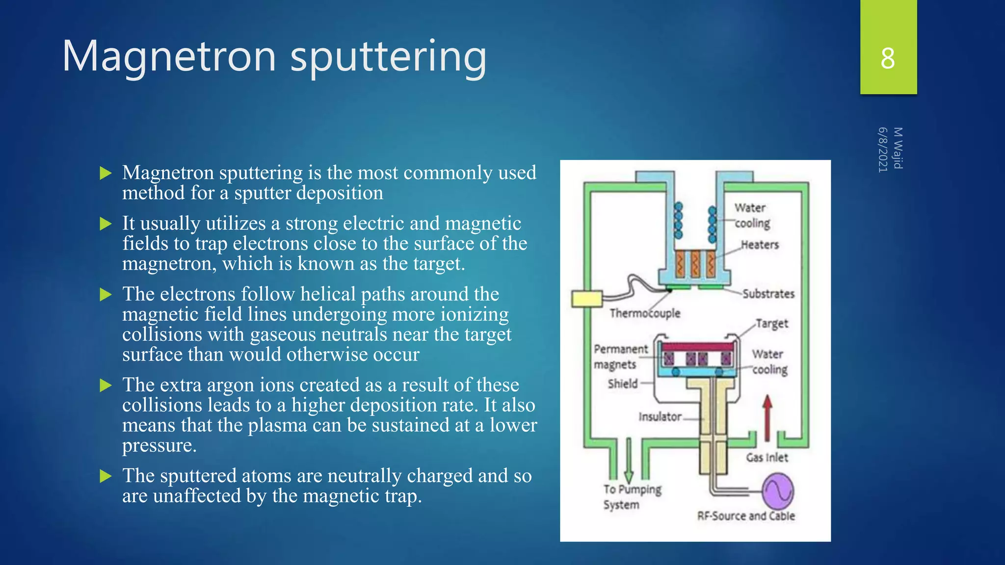 Magnetron sputtering
 Magnetron sputtering is the most commonly used
method for a sputter deposition
 It usually utilizes a strong electric and magnetic
fields to trap electrons close to the surface of the
magnetron, which is known as the target.
 The electrons follow helical paths around the
magnetic field lines undergoing more ionizing
collisions with gaseous neutrals near the target
surface than would otherwise occur
 The extra argon ions created as a result of these
collisions leads to a higher deposition rate. It also
means that the plasma can be sustained at a lower
pressure.
 The sputtered atoms are neutrally charged and so
are unaffected by the magnetic trap.
8
 