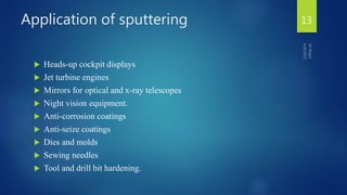 Application of sputtering
 Heads-up cockpit displays
 Jet turbine engines
 Mirrors for optical and x-ray telescopes
 Night vision equipment.
 Anti-corrosion coatings
 Anti-seize coatings
 Dies and molds
 Sewing needles
 Tool and drill bit hardening.
13
 