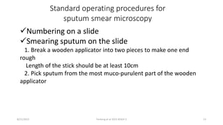 Standard operating procedures for
sputum smear microscopy
Numbering on a slide
Smearing sputum on the slide
1. Break a wooden applicator into two pieces to make one end
rough
Length of the stick should be at least 10cm
2. Pick sputum from the most muco-purulent part of the wooden
applicator
8/21/2015 Fenteng et al 2015 KOGH 5 13
 