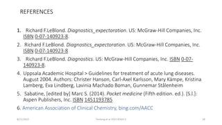 REFERENCES
1. Richard F.LeBlond. Diagnostics_expectoration. US: McGraw-Hill Companies, Inc.
ISBN 0-07-140923-8.
2. Richard F.LeBlond. Diagnostics_expectoration. US: McGraw-Hill Companies, Inc.
ISBN 0-07-140923-8
3. Richard F.LeBlond. Diagnostics. US: McGraw-Hill Companies, Inc. ISBN 0-07-
140923-8.
4. Uppsala Academic Hospital > Guidelines for treatment of acute lung diseases.
August 2004. Authors: Christer Hanson, Carl-Axel Karlsson, Mary Kämpe, Kristina
Lamberg, Eva Lindberg, Lavinia Machado Boman, Gunnemar Stålenheim
5. Sabatine, [edited by] Marc S. (2014). Pocket medicine (Fifth edition. ed.). [S.l.]:
Aspen Publishers, Inc. ISBN 1451193785
6. American Association of Clinical Chemistry, bing.com/AACC
8/21/2015 Fenteng et al 2015 KOGH 5 28
 