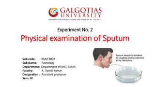 Experiment No. 2
Physical examination of Sputum
Sub code: BMLT3002
Sub Name: Pathology
Department: Department of MLT, SMAS
Faculty: A. Vamsi Kumar
Designation : Assistant professor
Sem- III
 