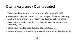 Quality Assurance / Quality control
• Training and competency assessment of all appropriate staff.
• Always check new batches of stain and reagents for correct staining
reactions using known gram negative and gram positive smears.
• Subsequent periodic refresher training and observation by senior
laboratory staff.
• Continuous monitoring and review of patient records.
• Review of every gram smear by a second senior technologist/scientist.
End
 