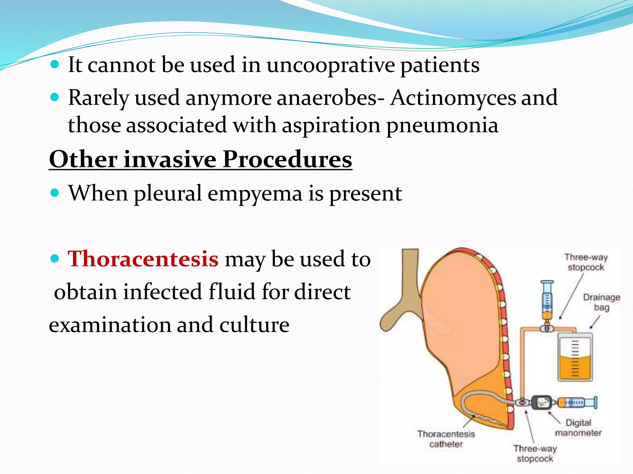  It cannot be used in uncooprative patients
 Rarely used anymore anaerobes- Actinomyces and
those associated with aspiration pneumonia
Other invasive Procedures
 When pleural empyema is present
 Thoracentesis may be used to
obtain infected fluid for direct
examination and culture
 