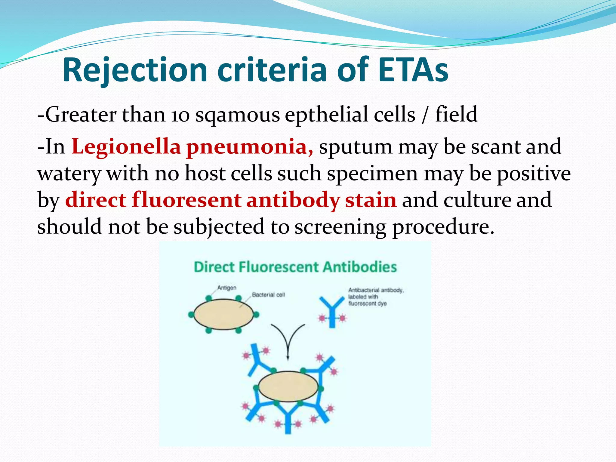Rejection criteria of ETAs
-Greater than 10 sqamous epthelial cells / field
-In Legionella pneumonia, sputum may be scant and
watery with no host cells such specimen may be positive
by direct fluoresent antibody stain and culture and
should not be subjected to screening procedure.
 