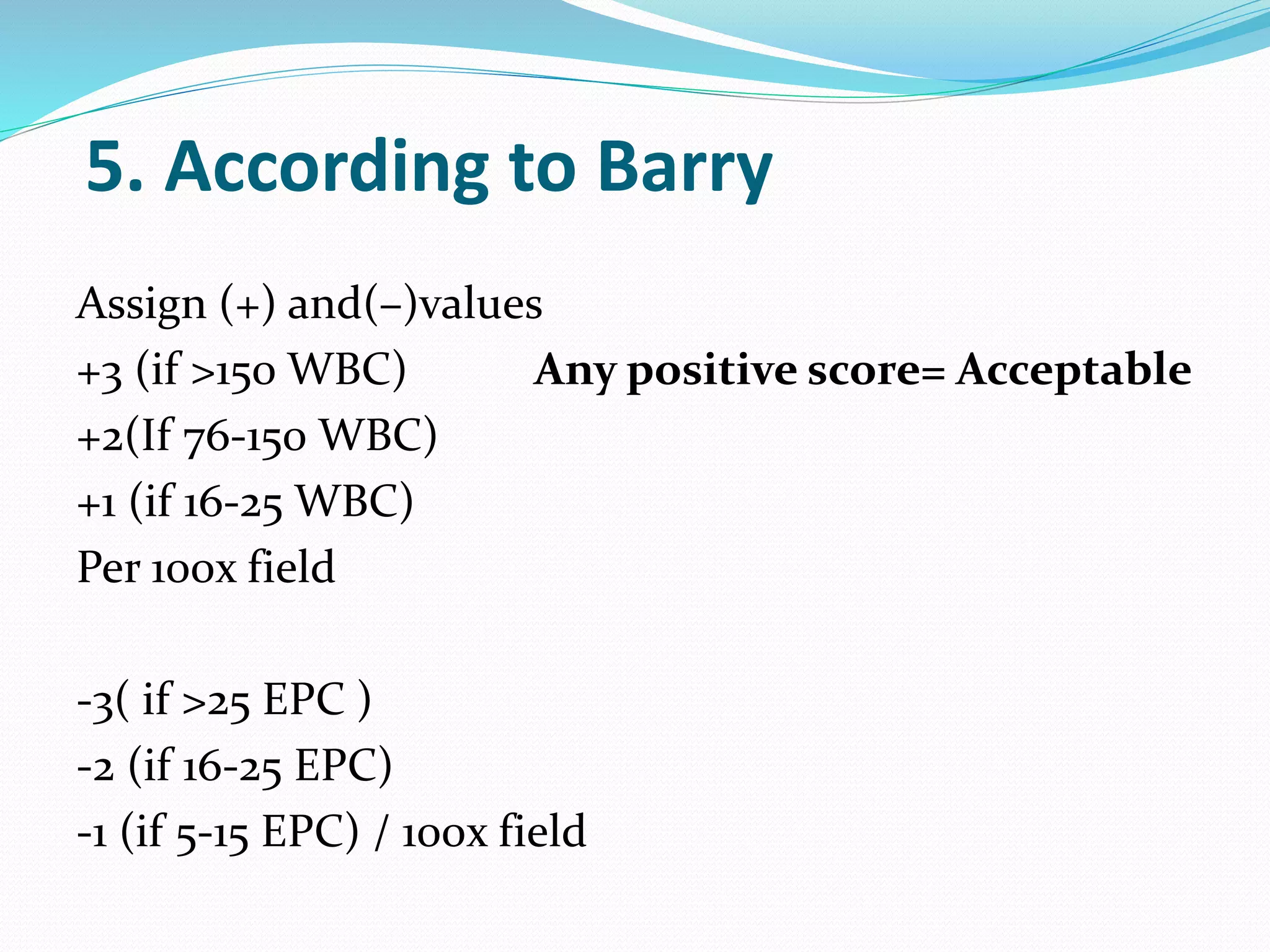 5. According to Barry
Assign (+) and(–)values
+3 (if >150 WBC) Any positive score= Acceptable
+2(If 76-150 WBC)
+1 (if 16-25 WBC)
Per 100x field
-3( if >25 EPC )
-2 (if 16-25 EPC)
-1 (if 5-15 EPC) / 100x field
 