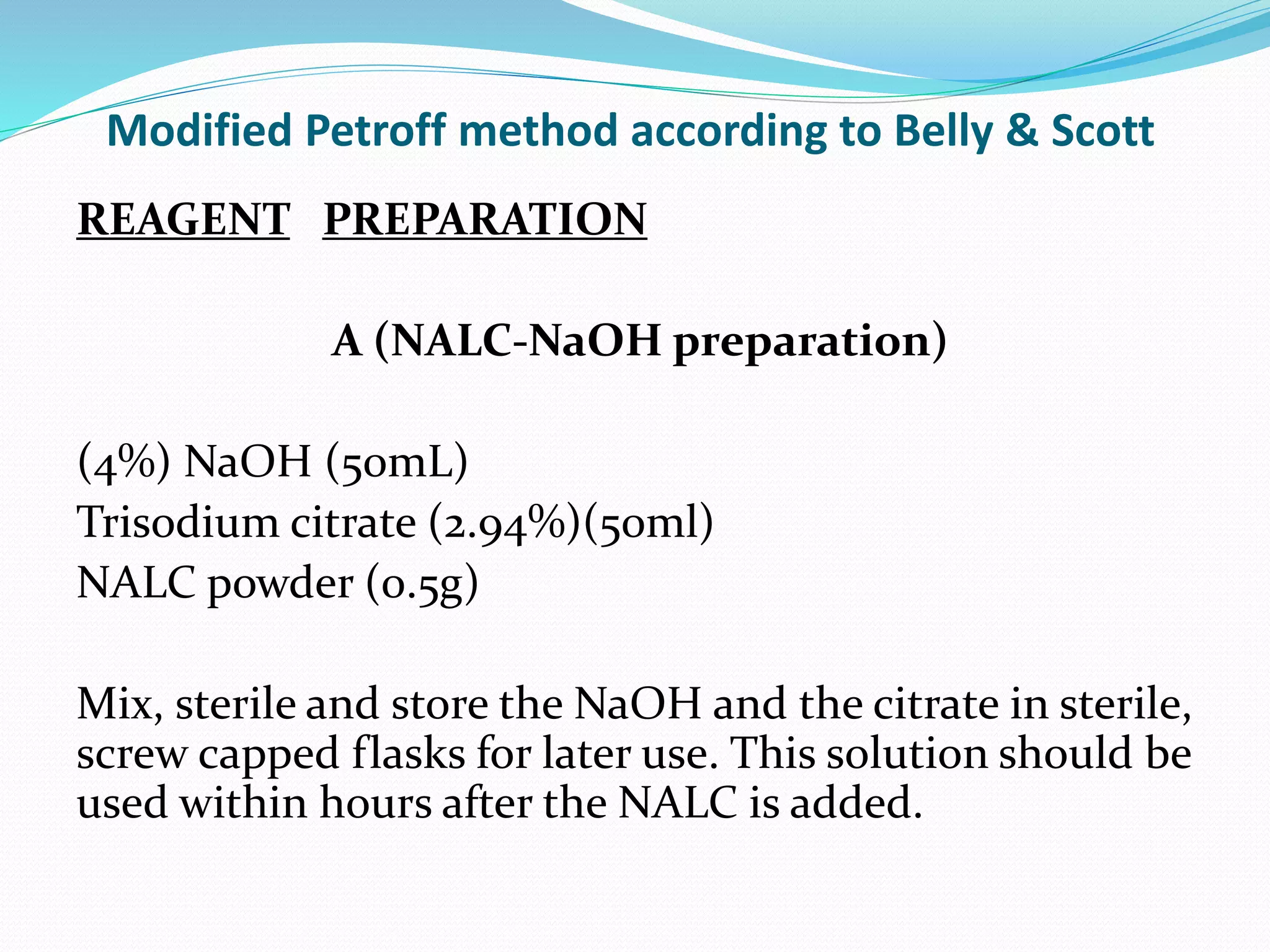 Modified Petroff method according to Belly & Scott
REAGENT PREPARATION
A (NALC-NaOH preparation)
(4%) NaOH (50mL)
Trisodium citrate (2.94%)(50ml)
NALC powder (0.5g)
Mix, sterile and store the NaOH and the citrate in sterile,
screw capped flasks for later use. This solution should be
used within hours after the NALC is added.
 