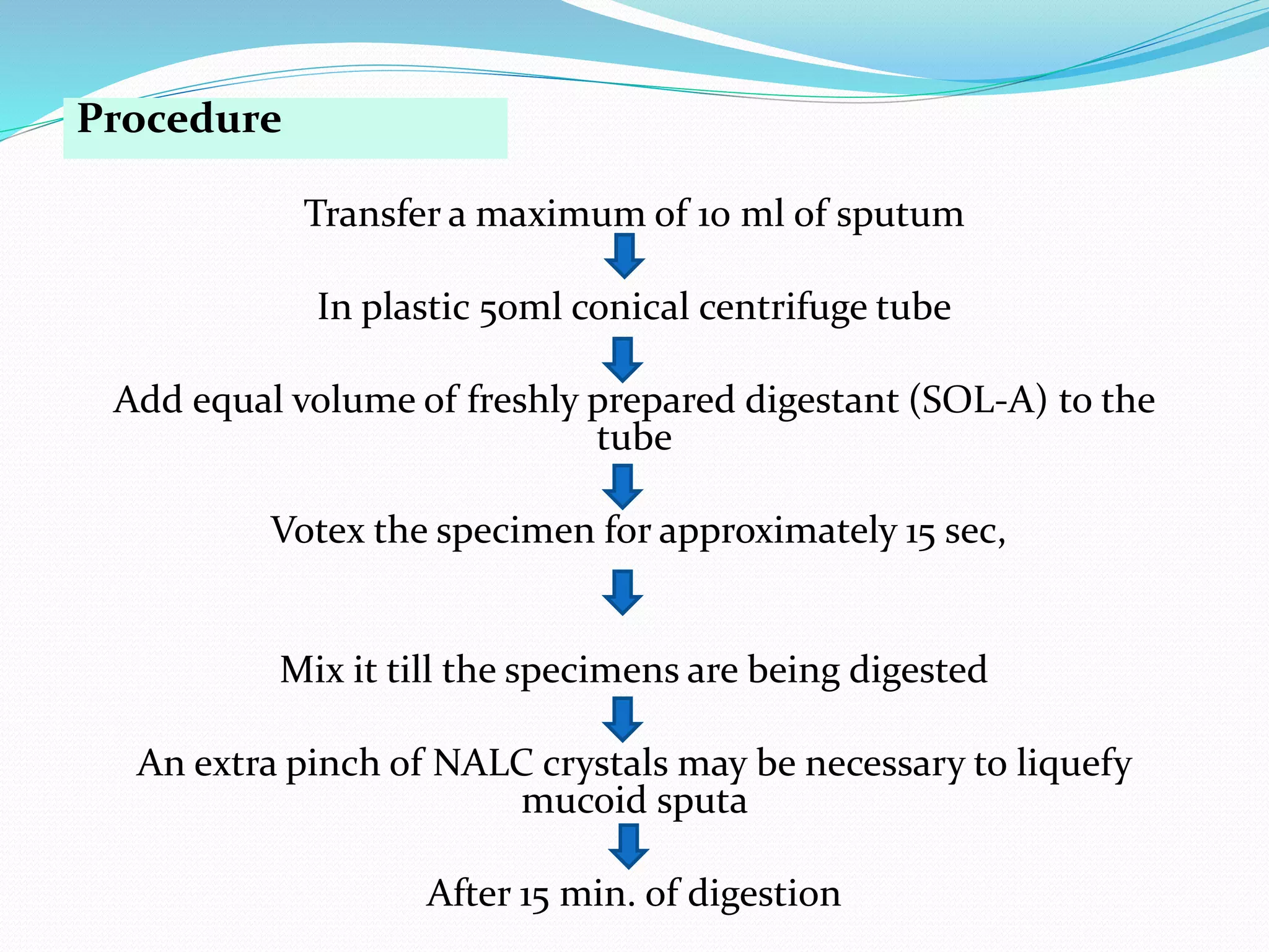 Procedure
Transfer a maximum of 10 ml of sputum
In plastic 50ml conical centrifuge tube
Add equal volume of freshly prepared digestant (SOL-A) to the
tube
Votex the specimen for approximately 15 sec,
Mix it till the specimens are being digested
An extra pinch of NALC crystals may be necessary to liquefy
mucoid sputa
After 15 min. of digestion
 
