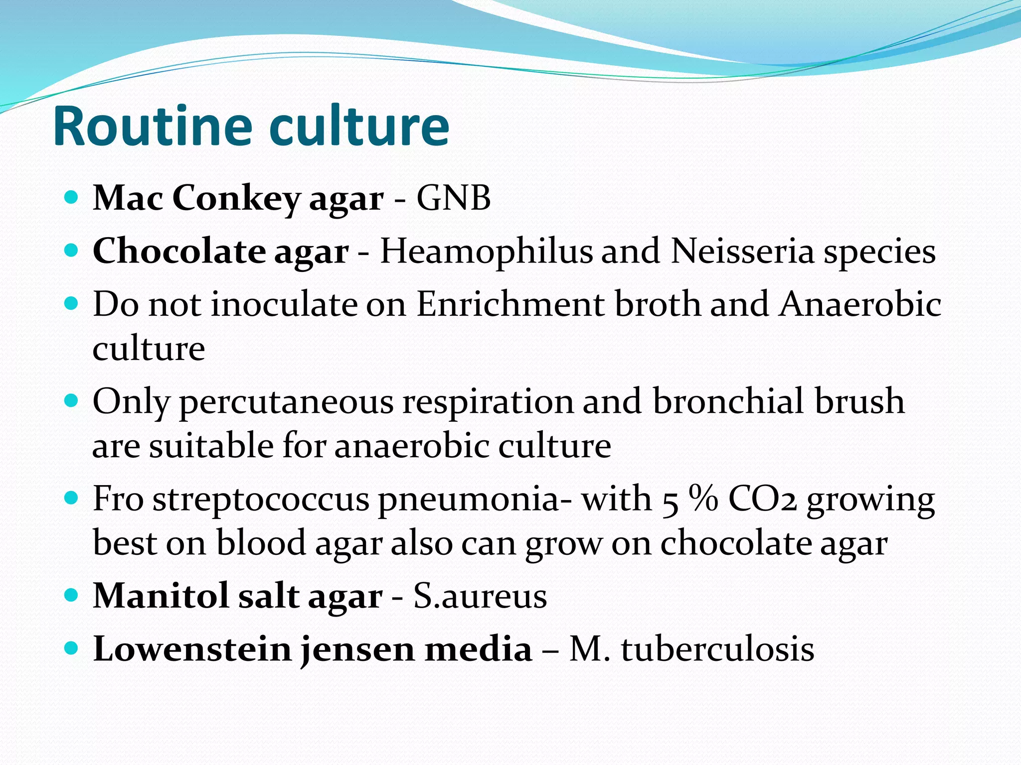 Routine culture
 Mac Conkey agar - GNB
 Chocolate agar - Heamophilus and Neisseria species
 Do not inoculate on Enrichment broth and Anaerobic
culture
 Only percutaneous respiration and bronchial brush
are suitable for anaerobic culture
 Fro streptococcus pneumonia- with 5 % CO2 growing
best on blood agar also can grow on chocolate agar
 Manitol salt agar - S.aureus
 Lowenstein jensen media – M. tuberculosis
 