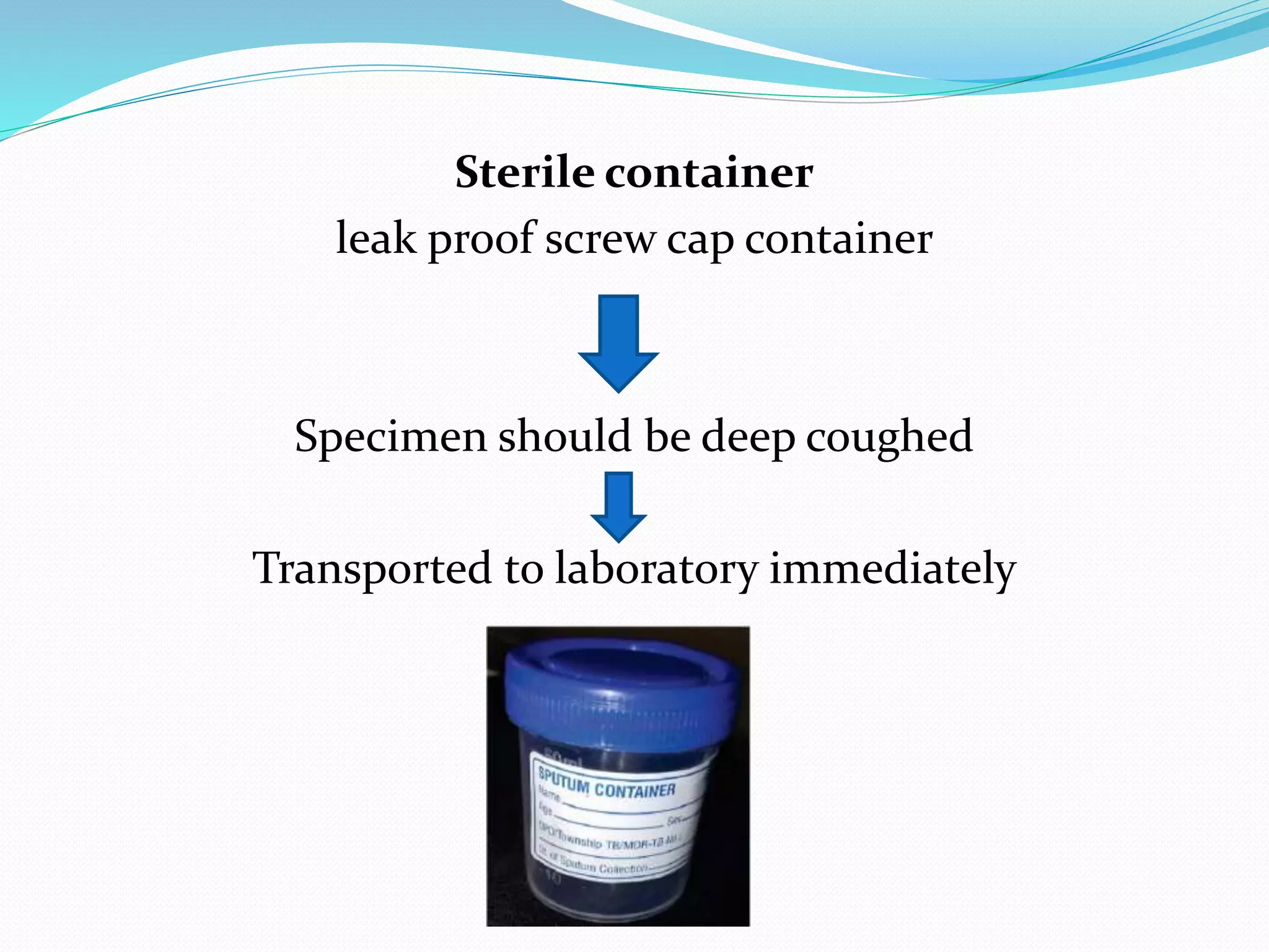 Sterile container
leak proof screw cap container
Specimen should be deep coughed
Transported to laboratory immediately
 