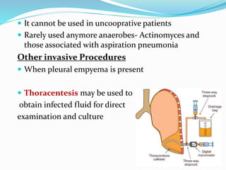  It cannot be used in uncooprative patients
 Rarely used anymore anaerobes- Actinomyces and
those associated with aspiration pneumonia
Other invasive Procedures
 When pleural empyema is present
 Thoracentesis may be used to
obtain infected fluid for direct
examination and culture
 