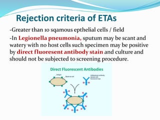 Rejection criteria of ETAs
-Greater than 10 sqamous epthelial cells / field
-In Legionella pneumonia, sputum may be scant and
watery with no host cells such specimen may be positive
by direct fluoresent antibody stain and culture and
should not be subjected to screening procedure.
 