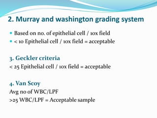 2. Murray and washington grading system
 Based on no. of epithelial cell / 10x field
 < 10 Epithelial cell / 10x field = acceptable
3. Geckler criteria
< 25 Epithelial cell / 10x field = acceptable
4. Van Scoy
Avg no of WBC/LPF
>25 WBC/LPF = Acceptable sample
 