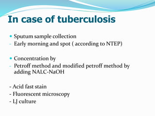 In case of tuberculosis
 Sputum sample collection
- Early morning and spot ( according to NTEP)
 Concentration by
- Petroff method and modified petroff method by
adding NALC-NaOH
- Acid fast stain
- Fluorescent microscopy
- LJ culture
 