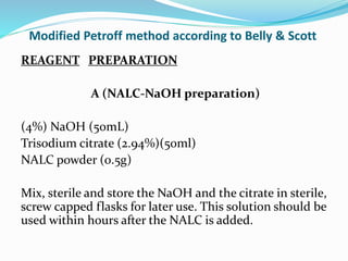 Modified Petroff method according to Belly & Scott
REAGENT PREPARATION
A (NALC-NaOH preparation)
(4%) NaOH (50mL)
Trisodium citrate (2.94%)(50ml)
NALC powder (0.5g)
Mix, sterile and store the NaOH and the citrate in sterile,
screw capped flasks for later use. This solution should be
used within hours after the NALC is added.
 