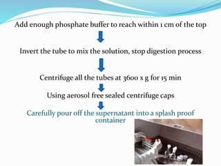 Add enough phosphate buffer to reach within 1 cm of the top
Invert the tube to mix the solution, stop digestion process
Centrifuge all the tubes at 3600 x g for 15 min
Using aerosol free sealed centrifuge caps
Carefully pour off the supernatant into a splash proof
container
 