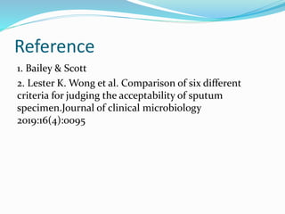 Reference
1. Bailey & Scott
2. Lester K. Wong et al. Comparison of six different
criteria for judging the acceptability of sputum
specimen.Journal of clinical microbiology
2019:16(4):0095
 