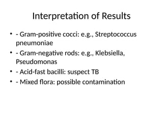 Interpretation of Results
• - Gram-positive cocci: e.g., Streptococcus
pneumoniae
• - Gram-negative rods: e.g., Klebsiella,
Pseudomonas
• - Acid-fast bacilli: suspect TB
• - Mixed flora: possible contamination
 