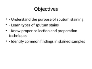 Objectives
• - Understand the purpose of sputum staining
• - Learn types of sputum stains
• - Know proper collection and preparation
techniques
• - Identify common findings in stained samples
 
