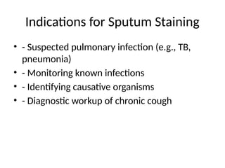 Indications for Sputum Staining
• - Suspected pulmonary infection (e.g., TB,
pneumonia)
• - Monitoring known infections
• - Identifying causative organisms
• - Diagnostic workup of chronic cough
 